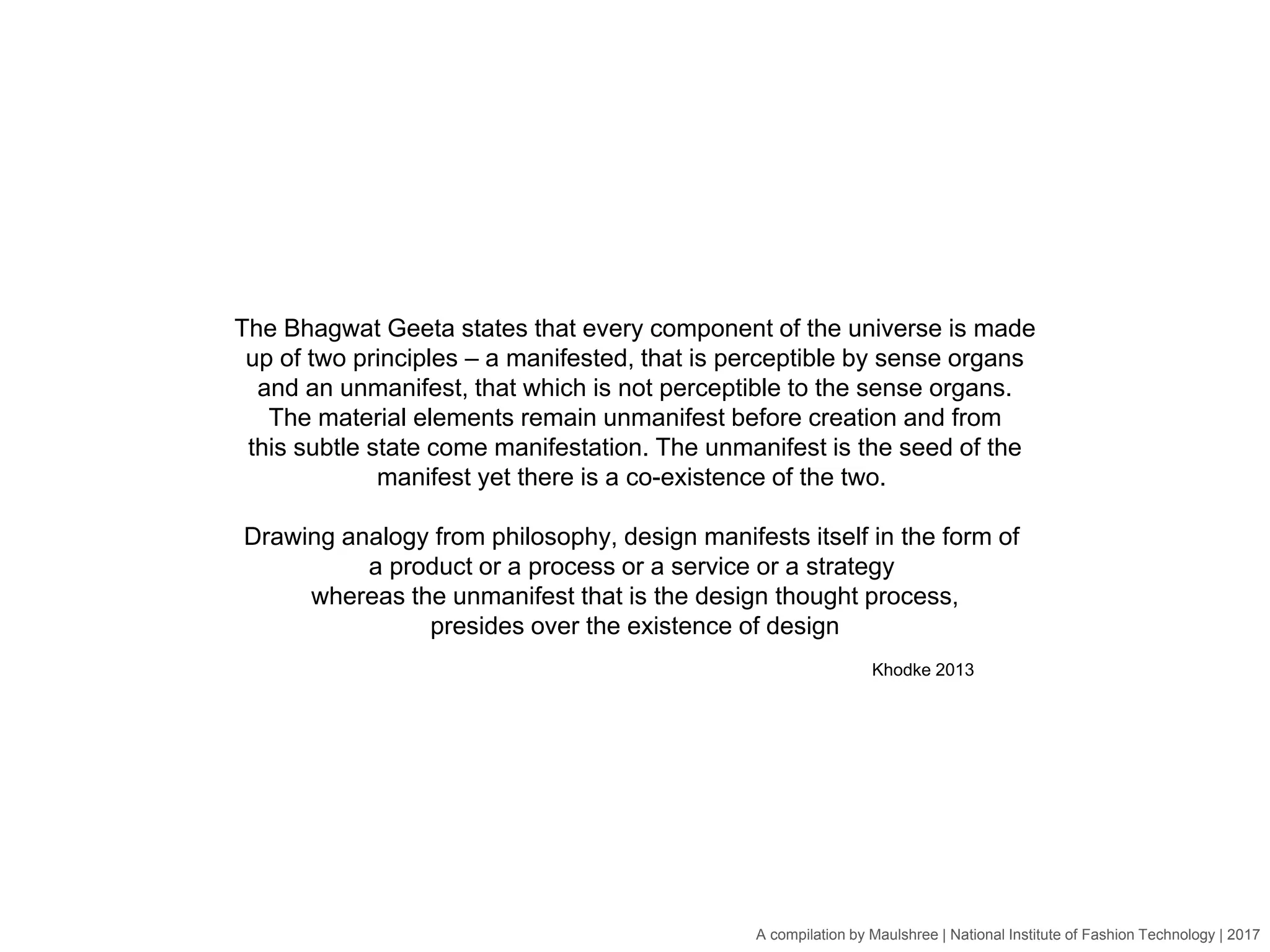 A compilation by Maulshree | National Institute of Fashion Technology | 2017
The Bhagwat Geeta states that every component of the universe is made
up of two principles – a manifested, that is perceptible by sense organs
and an unmanifest, that which is not perceptible to the sense organs.
The material elements remain unmanifest before creation and from
this subtle state come manifestation. The unmanifest is the seed of the
manifest yet there is a co-existence of the two.
Drawing analogy from philosophy, design manifests itself in the form of
a product or a process or a service or a strategy
whereas the unmanifest that is the design thought process,
presides over the existence of design
Khodke 2013
 