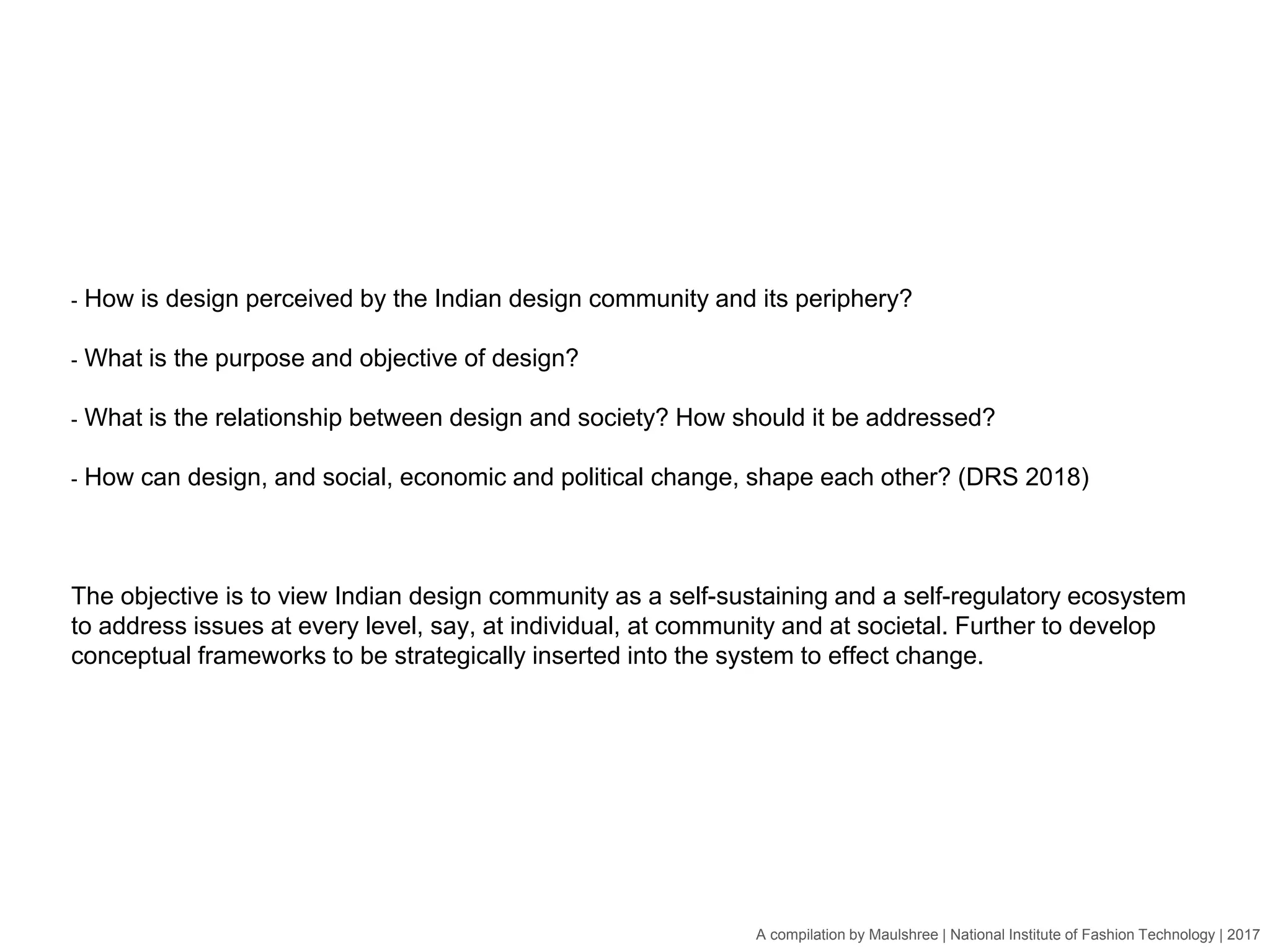 A compilation by Maulshree | National Institute of Fashion Technology | 2017
- How is design perceived by the Indian design community and its periphery?
- What is the purpose and objective of design?
- What is the relationship between design and society? How should it be addressed?
- How can design, and social, economic and political change, shape each other? (DRS 2018)
The objective is to view Indian design community as a self-sustaining and a self-regulatory ecosystem
to address issues at every level, say, at individual, at community and at societal. Further to develop
conceptual frameworks to be strategically inserted into the system to effect change.
 