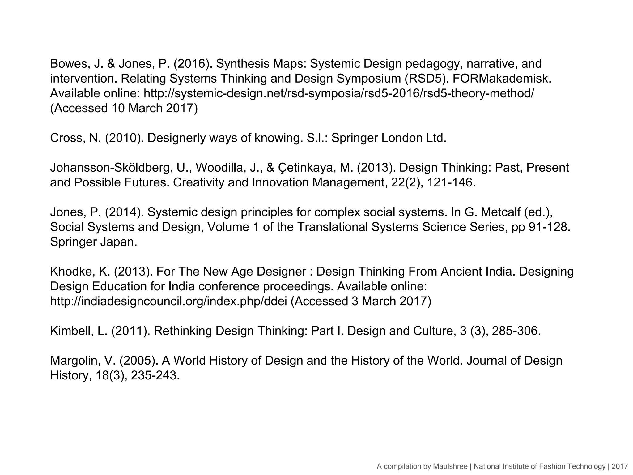 A compilation by Maulshree | National Institute of Fashion Technology | 2017
Bowes, J. & Jones, P. (2016). Synthesis Maps: Systemic Design pedagogy, narrative, and
intervention. Relating Systems Thinking and Design Symposium (RSD5). FORMakademisk.
Available online: http://systemic-design.net/rsd-symposia/rsd5-2016/rsd5-theory-method/
(Accessed 10 March 2017)
Cross, N. (2010). Designerly ways of knowing. S.l.: Springer London Ltd.
Johansson-Sköldberg, U., Woodilla, J., & Çetinkaya, M. (2013). Design Thinking: Past, Present
and Possible Futures. Creativity and Innovation Management, 22(2), 121-146.
Jones, P. (2014). Systemic design principles for complex social systems. In G. Metcalf (ed.),
Social Systems and Design, Volume 1 of the Translational Systems Science Series, pp 91-128.
Springer Japan.
Khodke, K. (2013). For The New Age Designer : Design Thinking From Ancient India. Designing
Design Education for India conference proceedings. Available online:
http://indiadesigncouncil.org/index.php/ddei (Accessed 3 March 2017)
Kimbell, L. (2011). Rethinking Design Thinking: Part I. Design and Culture, 3 (3), 285-306.
Margolin, V. (2005). A World History of Design and the History of the World. Journal of Design
History, 18(3), 235-243.
 