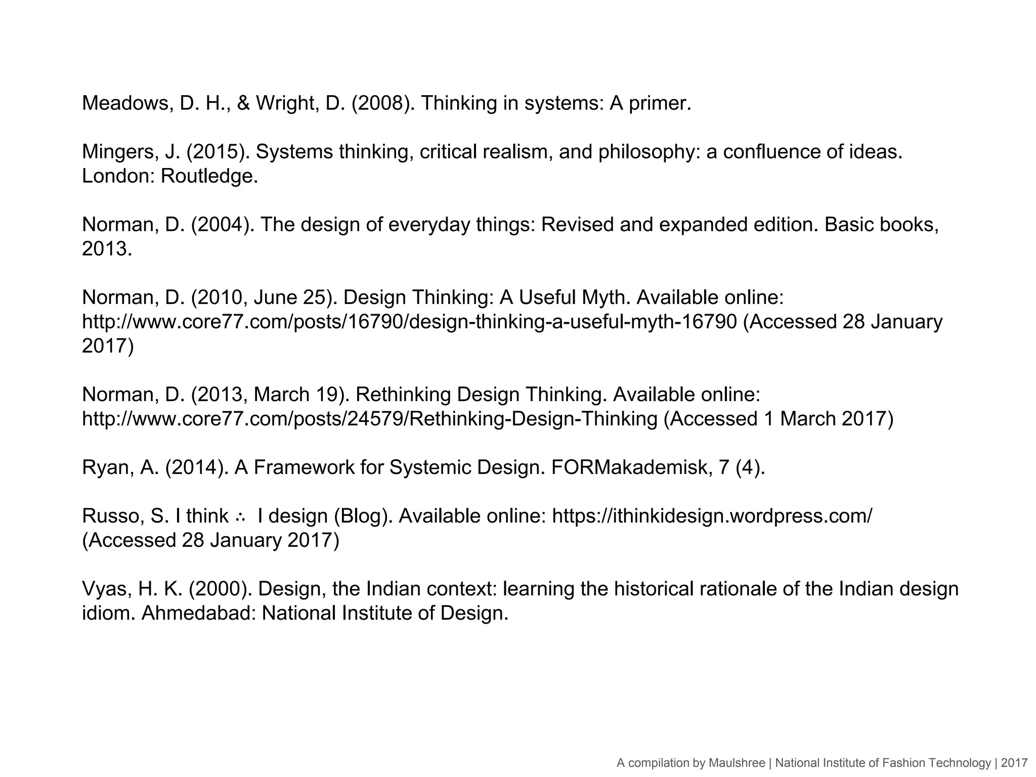 A compilation by Maulshree | National Institute of Fashion Technology | 2017
Meadows, D. H., & Wright, D. (2008). Thinking in systems: A primer.
Mingers, J. (2015). Systems thinking, critical realism, and philosophy: a confluence of ideas.
London: Routledge.
Norman, D. (2004). The design of everyday things: Revised and expanded edition. Basic books,
2013.
Norman, D. (2010, June 25). Design Thinking: A Useful Myth. Available online:
http://www.core77.com/posts/16790/design-thinking-a-useful-myth-16790 (Accessed 28 January
2017)
Norman, D. (2013, March 19). Rethinking Design Thinking. Available online:
http://www.core77.com/posts/24579/Rethinking-Design-Thinking (Accessed 1 March 2017)
Ryan, A. (2014). A Framework for Systemic Design. FORMakademisk, 7 (4).
Russo, S. I think ∴ I design (Blog). Available online: https://ithinkidesign.wordpress.com/
(Accessed 28 January 2017)
Vyas, H. K. (2000). Design, the Indian context: learning the historical rationale of the Indian design
idiom. Ahmedabad: National Institute of Design.
 