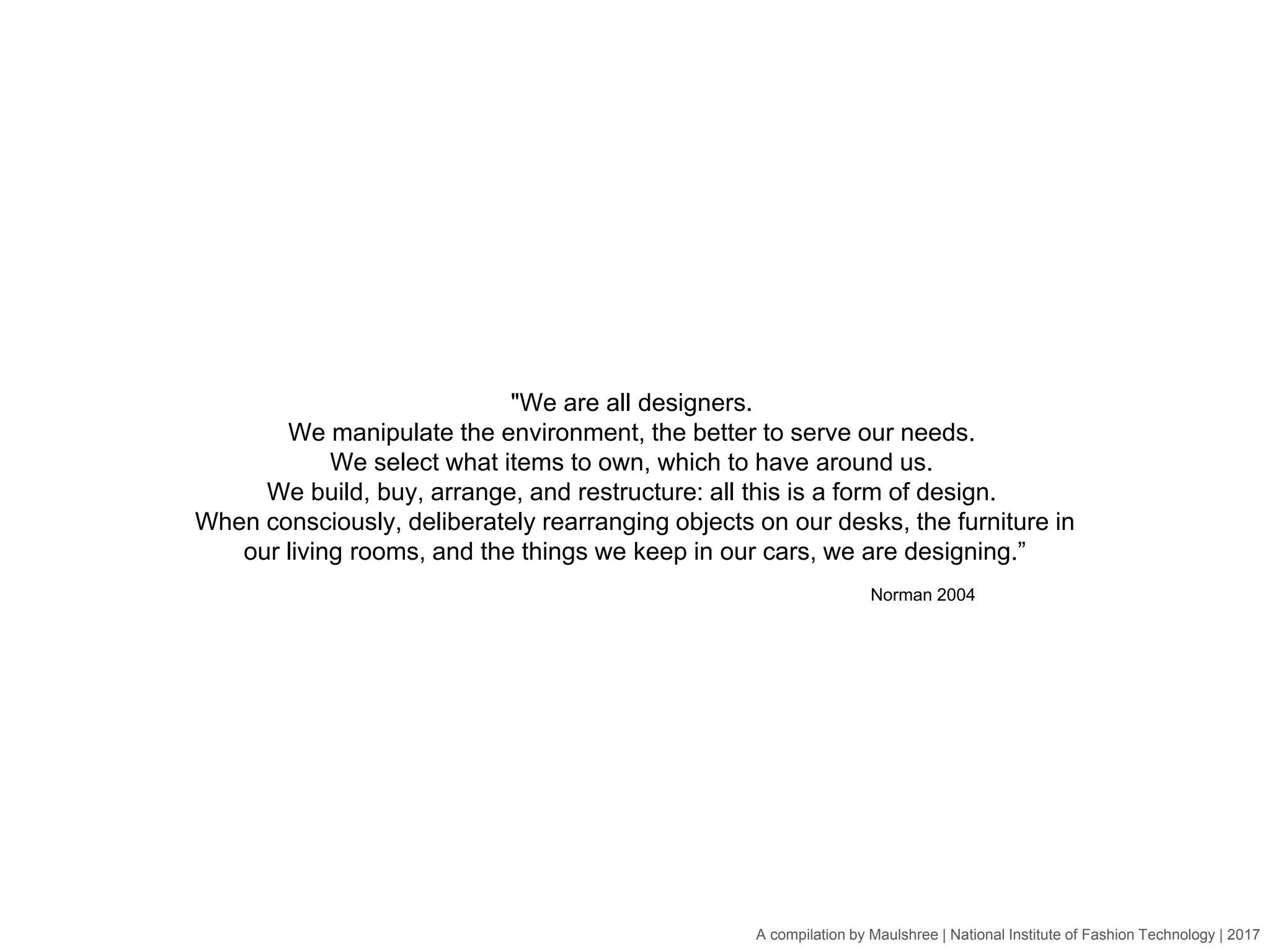 A compilation by Maulshree | National Institute of Fashion Technology | 2017
"We are all designers.
We manipulate the environment, the better to serve our needs.
We select what items to own, which to have around us.
We build, buy, arrange, and restructure: all this is a form of design.
When consciously, deliberately rearranging objects on our desks, the furniture in
our living rooms, and the things we keep in our cars, we are designing.”
Norman 2004
 