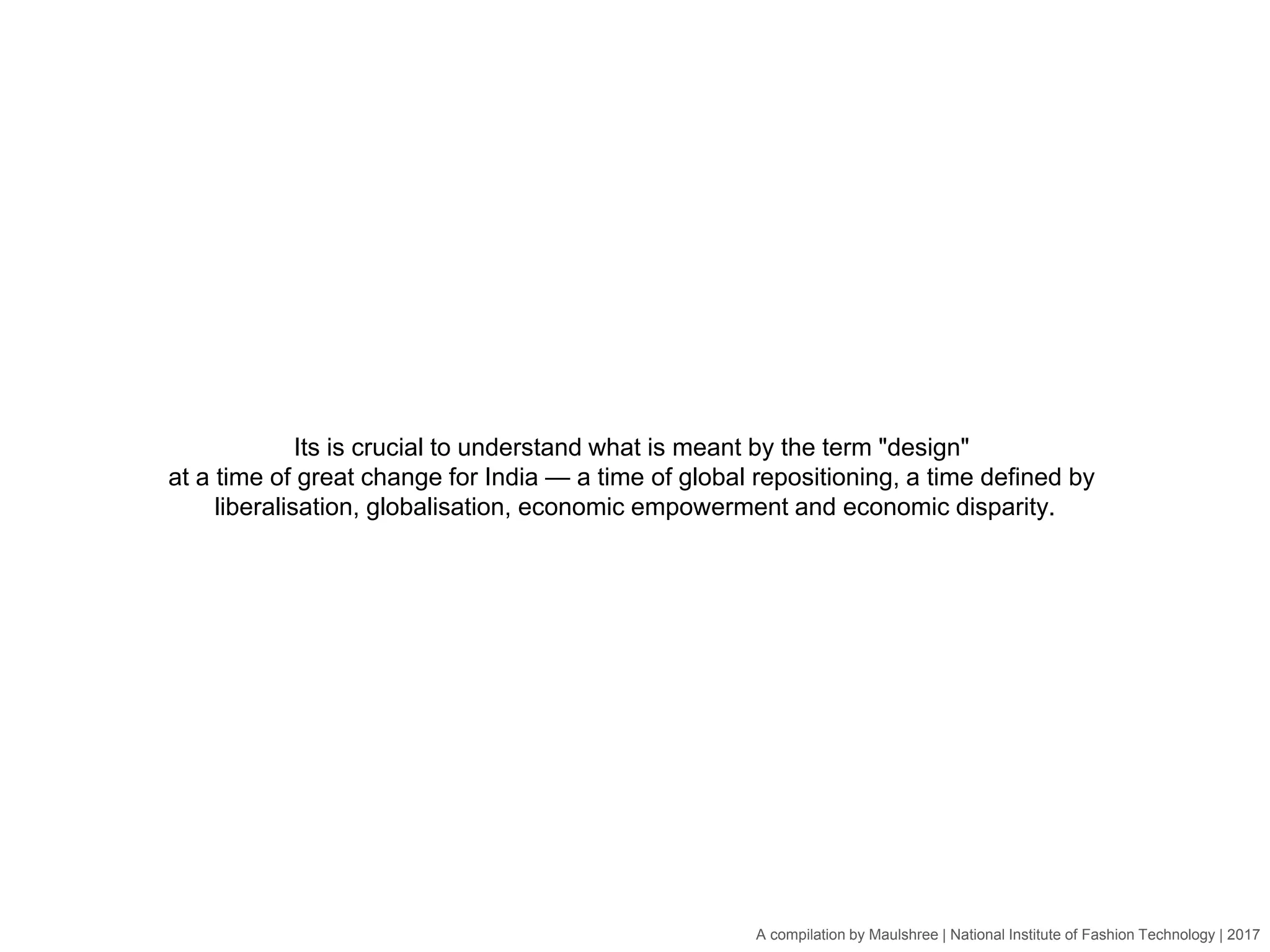 A compilation by Maulshree | National Institute of Fashion Technology | 2017
Its is crucial to understand what is meant by the term "design"
at a time of great change for India — a time of global repositioning, a time defined by
liberalisation, globalisation, economic empowerment and economic disparity.
 