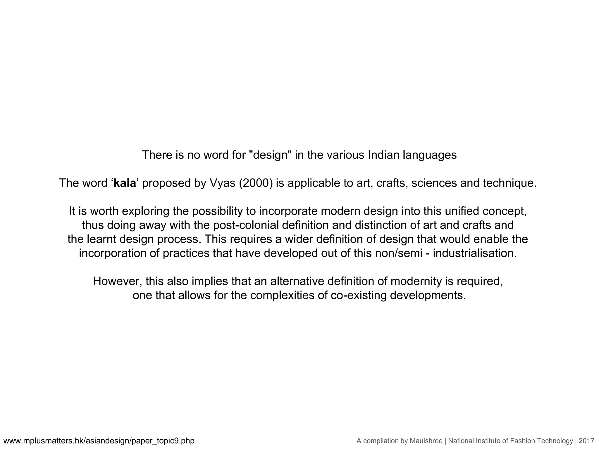 A compilation by Maulshree | National Institute of Fashion Technology | 2017
There is no word for "design" in the various Indian languages
The word ‘kala’ proposed by Vyas (2000) is applicable to art, crafts, sciences and technique.
It is worth exploring the possibility to incorporate modern design into this unified concept,
thus doing away with the post-colonial definition and distinction of art and crafts and
the learnt design process. This requires a wider definition of design that would enable the
incorporation of practices that have developed out of this non/semi - industrialisation.
However, this also implies that an alternative definition of modernity is required,
one that allows for the complexities of co-existing developments.
www.mplusmatters.hk/asiandesign/paper_topic9.php
 