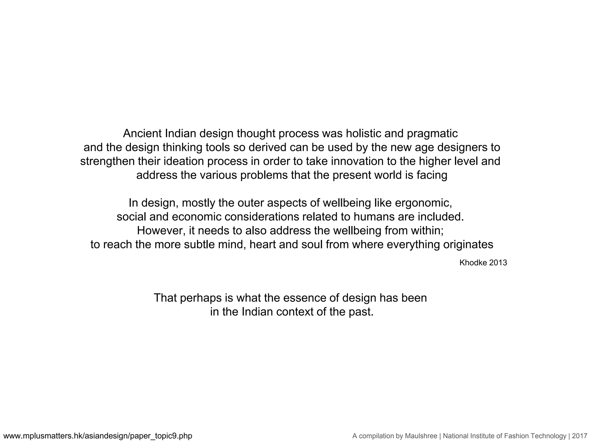 A compilation by Maulshree | National Institute of Fashion Technology | 2017
Ancient Indian design thought process was holistic and pragmatic
and the design thinking tools so derived can be used by the new age designers to
strengthen their ideation process in order to take innovation to the higher level and
address the various problems that the present world is facing
In design, mostly the outer aspects of wellbeing like ergonomic,
social and economic considerations related to humans are included.
However, it needs to also address the wellbeing from within;
to reach the more subtle mind, heart and soul from where everything originates
www.mplusmatters.hk/asiandesign/paper_topic9.php
Khodke 2013
That perhaps is what the essence of design has been
in the Indian context of the past.
 