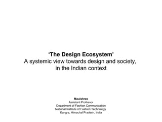 ‘The Design Ecosystem’
A systemic view towards design and society,
in the Indian context
Maulshree
Assistant Professor
Department of Fashion Communication
National Institute of Fashion Technology
Kangra, Himachal Pradesh, India
 