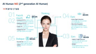 Eyes
Ears
• Human-Object-Interaction |
사람과 물체를 검출, 어떤 상호작용이
있는지 실제 현장에서 인식
• Video Action Recognition |
사람이 행동하는 동영상에서 해당 인
물이 어떤 행동을 하고 있는 지 실제 현
장에서 인식
Face &
mouth
Dialogue
• Emotional STF/TTS | 발화하는 문장이
담은 감정에 따라 표정을 짓고 음성 생성
• Multilingual STF/TTS | 다국어 음성 생
성 시 원어민 수준 발음 구사
• Unseen STF | 어떤 화자이든 학습 없이
기본적인 입 모양으로 발화
• Swapped Face STF | 가상의 얼굴을 합
성한 인물이 입력하는 텍스트 발화
• Document QA | 질문 입력 시, 문서
DB에서 적절한 문서를 찾아 정답 제공
• 감정분석 | 발화 입력 시, 해당 발화의
감정 파악
• 차세대 STT 모델 (Conformer) |
실제 현장의 잡음, 음량, 발화 속도에
무관하게 음성 인식 가능
• 화자분리 |
화자분리를 통해 AI휴먼과 고객과의 목
소리를 구분, 실시간 대화 가능
EARS
EYES
M2에 들어갈 신기술들
Thinking
AI Human M2 (2nd generation AI Human)
 