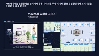 maum.ai World
운동 동작 인식
AI 기반 3D Skeleton을 활용한
운동 지도 및 효과 측정 O2O 플랫폼 개발
샤워실
휴게실
상담실+근력테스트
자판기
설비실
탈의실 및 라커
①
② ③ ④ ⑤ ⑥ ⑦
⑧
⑨
⑩
⑪
⑫
① ② ③ ④ ⑤ ⑥ ⑦
기구 운동 Room
맨손,소도구 Room
출구
G5
입구
G1
G2
G3
G4
Monitor
K1
K2
K3
K4
K5
체중계, 인바디측정기
G3
K6
AI트레이너는 운동동작을 분석해서 운동 가이드를 주게 되어서, 완전 무인환경에서 트레이닝을
수행할 수 있게 합니다.
 
