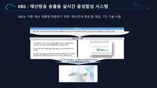44
KBS : 재난방송 송출용 실시간 음성합성 시스템
KBS는 각종 재난 상황에 대응하기 위한 ‘재난안내 방송’을 제공, TTS 기술 사용
• 태풍, 장마, 코로나 등과 같은 자연적 재난 상황에 24 시간 실시간으로 대응하기 위한 ‘고도화된 실시간 음성합성 시스템’이 요구됨
고객의 니즈
사업/서비스 소개
• 긴급상황이나 심야 시간 등 언제 송출될 지 모르는 방송을 위해
대기하는 아나운서의 인력 대체를 위한 ‘음성합성’ 제공
• 아나운서와 같은 정확한 발음, 장문 발화, 실시간 음성제작 등이
요구됨
• 정교화된 음성 합성용 음성제작을 위해 음성 제작 툴 구현 및 제작
툴을 통해 쉽고 빠른 음성 합성 및 라디오 프로그램 연동 가능
라디오를 통한 실시간 재난 방송 송출
모든 요구조건이 적용된 ＇고도화된 실시간 음성 합성’ 구현 완료
KBS 1 라디오를 통해 실제 서비스 제공
 