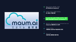 maum-Data
자동화된 인공지능 학습데이터 관리
통합 인공지능 플랫폼 시대로
AI Platform maum.ai
ChatGPT 등 LLM을 연결한 AI서비스 개발
마음 오케스트라 (maum Orchestra™)
회사 소개
인공지능 플랫폼 전문기업
실제로 인간의 노동을 대체하는
AI 서비스 적용사례
클라우드 기반 AI Inference Model Service
maum.ai 클라우드 AI API
 