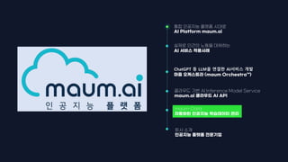maum-Data
자동화된 인공지능 학습데이터 관리
통합 인공지능 플랫폼 시대로
AI Platform maum.ai
ChatGPT 등 LLM을 연결한 AI서비스 개발
마음 오케스트라 (maum Orchestra™)
회사 소개
인공지능 플랫폼 전문기업
실제로 인간의 노동을 대체하는
AI 서비스 적용사례
클라우드 기반 AI Inference Model Service
maum.ai 클라우드 AI API
 