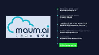 maum-Data
자동화된 인공지능 학습데이터 관리
통합 인공지능 플랫폼 시대로
AI Platform maum.ai
ChatGPT 등 LLM을 연결한 AI서비스 개발
마음 오케스트라 (maum Orchestra™)
회사 소개
인공지능 플랫폼 전문기업
실제로 인간의 노동을 대체하는
AI 서비스 적용사례
클라우드 기반 AI Inference Model Service
maum.ai 클라우드 AI API
 