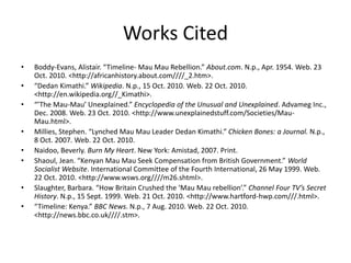 Works Cited
• Boddy-Evans, Alistair. “Timeline- Mau Mau Rebellion.” About.com. N.p., Apr. 1954. Web. 23
Oct. 2010. <http://africanhistory.about.com////_2.htm>.
• “Dedan Kimathi.” Wikipedia. N.p., 15 Oct. 2010. Web. 22 Oct. 2010.
<http://en.wikipedia.org//_Kimathi>.
• “’The Mau-Mau’ Unexplained.” Encyclopedia of the Unusual and Unexplained. Advameg Inc.,
Dec. 2008. Web. 23 Oct. 2010. <http://www.unexplainedstuff.com/Societies/Mau-
Mau.html>.
• Millies, Stephen. “Lynched Mau Mau Leader Dedan Kimathi.” Chicken Bones: a Journal. N.p.,
8 Oct. 2007. Web. 22 Oct. 2010.
• Naidoo, Beverly. Burn My Heart. New York: Amistad, 2007. Print.
• Shaoul, Jean. “Kenyan Mau Mau Seek Compensation from British Government.” World
Socialist Website. International Committee of the Fourth International, 26 May 1999. Web.
22 Oct. 2010. <http://www.wsws.org////m26.shtml>.
• Slaughter, Barbara. “How Britain Crushed the ‘Mau Mau rebellion’.” Channel Four TV’s Secret
History. N.p., 15 Sept. 1999. Web. 21 Oct. 2010. <http://www.hartford-hwp.com///.html>.
• “Timeline: Kenya.” BBC News. N.p., 7 Aug. 2010. Web. 22 Oct. 2010.
<http://news.bbc.co.uk////.stm>.
 