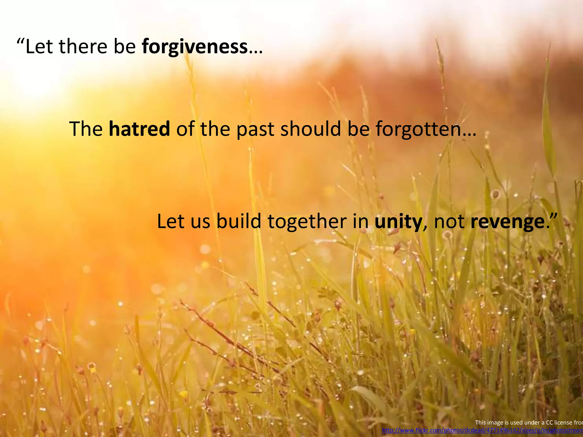 This image is used under a CC license from
http://www.flickr.com/photos/dcdead/4771496162/sizes/o/in/photostream
“Let there be forgiveness…
The hatred of the past should be forgotten…
Let us build together in unity, not revenge.”
 