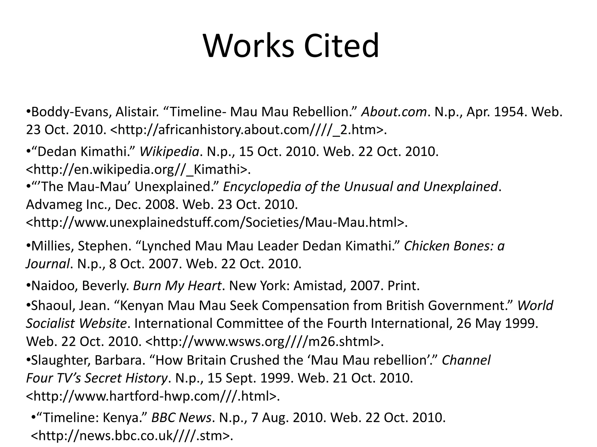 •Boddy-Evans, Alistair. “Timeline- Mau Mau Rebellion.” About.com. N.p., Apr. 1954. Web.
23 Oct. 2010. <http://africanhistory.about.com////_2.htm>.
•“Dedan Kimathi.” Wikipedia. N.p., 15 Oct. 2010. Web. 22 Oct. 2010.
<http://en.wikipedia.org//_Kimathi>.
•“’The Mau-Mau’ Unexplained.” Encyclopedia of the Unusual and Unexplained.
Advameg Inc., Dec. 2008. Web. 23 Oct. 2010.
<http://www.unexplainedstuff.com/Societies/Mau-Mau.html>.
•Millies, Stephen. “Lynched Mau Mau Leader Dedan Kimathi.” Chicken Bones: a
Journal. N.p., 8 Oct. 2007. Web. 22 Oct. 2010.
•Naidoo, Beverly. Burn My Heart. New York: Amistad, 2007. Print.
•Shaoul, Jean. “Kenyan Mau Mau Seek Compensation from British Government.” World
Socialist Website. International Committee of the Fourth International, 26 May 1999.
Web. 22 Oct. 2010. <http://www.wsws.org////m26.shtml>.
•Slaughter, Barbara. “How Britain Crushed the ‘Mau Mau rebellion’.” Channel
Four TV’s Secret History. N.p., 15 Sept. 1999. Web. 21 Oct. 2010.
<http://www.hartford-hwp.com///.html>.
•“Timeline: Kenya.” BBC News. N.p., 7 Aug. 2010. Web. 22 Oct. 2010.
<http://news.bbc.co.uk////.stm>.
Works Cited
 