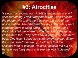 #3: Atrocities
“I stuck my revolver right in his grinning mouth and I
said something, I don’t remember what, and I pulled
the trigger. His brains went all over the side of the
police station. The other two Mickeys [Mau Mau] were
standing there looking blank. I said to them that if
they didn’t tell me where to find the rest of the gang
I’d kill them too. They didn’t say a word so I shot them
both. One wasn’t dead so I shot him in the ear. When
the sub-inspector drove up, I told him that the
Mickeys tried to escape. He didn’t believe me but all
he said was 'bury them and see the wall is cleared
up.‘”
 