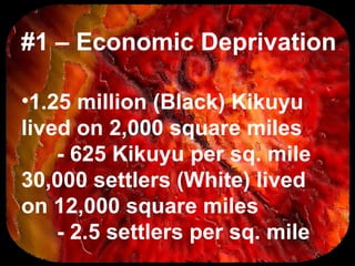 #1 – Economic Deprivation
•1.25 million (Black) Kikuyu
lived on 2,000 square miles
- 625 Kikuyu per sq. mile
30,000 settlers (White) lived
on 12,000 square miles
- 2.5 settlers per sq. mile
 