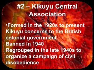 #2 – Kikuyu Central
Association
•Formed in the 1920s to present
Kikuyu concerns to the British
colonial government
Banned in 1940
Regrouped in the late 1940s to
organize a campaign of civil
disobedience
 