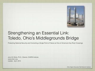 Strengthening an Essential Link:
Toledo, Ohio’s Middlegrounds Bridge
Protecting National Security and Correcting a Single Point of Failure at One of America’s Key River Crossings
Jerry W. Wicks, Ph.D., Director, OHERN Institute
www.ohern.org
Update: April, 2015
Ohio Higher Education Rail Network Institute
 