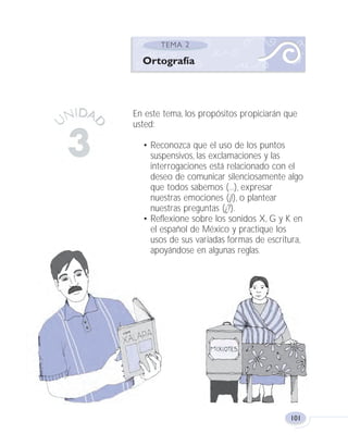 101
En este tema, los propósitos propiciarán que
usted:
• Reconozca que el uso de los puntos
suspensivos, las exclamaciones y las
interrogaciones está relacionado con el
deseo de comunicar silenciosamente algo
que todos sabemos (...), expresar
nuestras emociones (¡!), o plantear
nuestras preguntas (¿?).
• Reflexione sobre los sonidos X, G y K en
el español de México y practique los
usos de sus variadas formas de escritura,
apoyándose en algunas reglas.
Ortografía
Fas Vamos escribir U3 5/25/04 6:56 PM Página 101
 