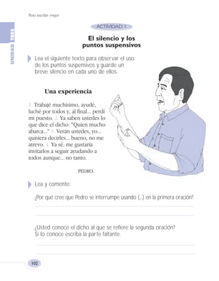 Para escribir mejor
102
El silencio y los
puntos suspensivos
Lea el siguiente texto para observar el uso
de los puntos suspensivos y guarde un
breve silencio en cada uno de ellos.
Una experiencia
1. Trabajé muchísimo, ayudé,
luché por todos y, al final... perdí
mi puesto. 2. Ya saben ustedes lo
que dice el dicho: "Quien mucho
abarca..." 3. Verán ustedes, yo...
quisiera decirles... bueno, no me
atrevo. 4. Ya sé, me gustaría
invitarlos a seguir ayudando a
todos aunque... no tanto.
PEDRO.
Lea y comente:
¿Por qué cree que Pedro se interrumpe usando (...) en la primera oración?
¿Usted conoce el dicho al que se refiere la segunda oración?
Si lo conoce escriba la parte faltante.
Fas Vamos escribir U3 5/25/04 6:56 PM Página 102
 