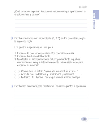 La oración
103
¿Qué emoción expresan los puntos suspensivos que aparecen en las
oraciones tres y cuatro?
Escriba el número correspondiente (1, 2, 3) en los paréntesis, según
la siguiente regla.
Los puntos suspensivos se usan para:
1. Expresar lo que todos ya saben. Por conocido se calla.
2. Expresar las dudas del hablante.
3. Manifestar las interpretaciones del propio hablante, aquellos
momentos en los que intencionalmente quiere detenerse para
expresar su emoción.
( ) Como dice un refrán, "quién a buen árbol se arrima..."
( ) Abro la puerta del local y... ¡maldición!... ¡un ladrón!
( ) Federico... tú... bueno... no sé qué vamos a hacer contigo.
Escriba tres oraciones para practicar el uso de los puntos suspensivos.
Fas Vamos escribir U3 5/25/04 6:56 PM Página 103
 