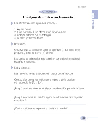 La oración
105
Los signos de admiración: la emoción
Lea atentamente las siguientes oraciones.
1. ¡Ay, me duele!
2. ¡Qué maravilla! ¡Qué ritmo! ¡Qué movimientos!
3. ¡Camina, camina! No te detengas.
4. ¡A callar! ¡A dormir todos!
Reflexione.
Observe que se coloca un signo de apertura ( ¡ ) al inicio de la
pregunta y otro de cierre ( ! ) al final.
Los signos de admiración nos permiten dar órdenes o expresar
nuestras emociones.
Lea y conteste.
Lea nuevamente las oraciones con signos de admiración.
Conteste las preguntas indicando el número de la oración
correspondiente (1, 2, 3, 4).
¿En qué oraciones se usan los signos de admiración para dar órdenes?
¿En qué oraciones se usan los signos de admiración para expresar
emociones?
¿Qué emociones se expresan en cada una de ellas?
Fas Vamos escribir U3 5/25/04 6:56 PM Página 105
 