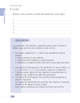 Para escribir mejor
106
16
Escriba.
Redacte cinco oraciones usando adecuadamente estos signos.
1
2
3
4
5
La puntuación corresponde a pequeñas pausas que se hacen al
hablar y que permiten dar sentido al texto escrito.
• Los puntos suspensivos (...) indican que guardamos silencio,
porque:
1.Todos conocen lo que callamos.
2. Queremos interrumpirnos voluntariamente.
3. Dudamos y no sabemos bien cómo decir lo que queremos decir.
• Los signos de interrogación y de admiración se usan al abrir ( ¿ )
( ¡ ) y al cerrar ( ? ) ( ! ) una oración. Cada uno es diferente.
• Cuando usamos signos de interrogación o de admiración no
debemos usar ningún otro signo de puntuación.
• Los signos de interrogación nos permiten hacer preguntas y
esperar respuestas.
Los signos de admiración nos permiten dar órdenes o expresar
emociones de alegría, tristeza o dolor.
• Estos signos comunican los estados de ánimo del escritor.
Fas Vamos escribir U3 5/25/04 6:56 PM Página 106
 