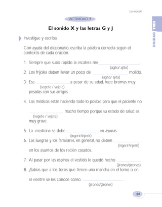 La oración
107
El sonido X y las letras G y J
Investigue y escriba.
Con ayuda del diccionario, escriba la palabra correcta según el
contexto de cada oración.
1. Siempre que subo rápido la escalera me .
(agito/ ajito)
2. Los frijoles deben llevar un poco de molido.
(agito/ ajito)
3. Ese a pesar de su edad, hace bromas muy
(vegete / vejete)
pesadas con sus amigos.
4. Los médicos están haciendo todo lo posible para que el paciente no
mucho tiempo porque su estado de salud es
(vegete / vejete)
muy grave.
5. La medicina se debe en ayunas.
(ingerir/injerir)
6. Las suegras y los familiares, en general, no deben
(ingerir/injerir)
en los asuntos de los recién casados.
7. Al pasar por las espinas el vestido le quedó hecho .
(jirones/girones)
8. ¿Sabías que a los toros que tienen una mancha en el lomo o en
el vientre se les conoce como .
(jirones/girones)
Fas Vamos escribir U3 5/25/04 6:56 PM Página 107
 