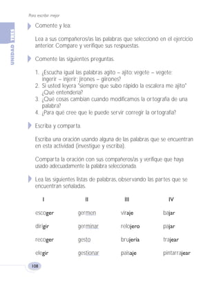 Para escribir mejor
108
Comente y lea:
Lea a sus compañeros/as las palabras que seleccionó en el ejercicio
anterior. Compare y verifique sus respuestas.
Comente las siguientes preguntas.
1. ¿Escucha igual las palabras agito – ajito; vegete – vegete;
ingerir – injerir; jirones – giirones?
2. Si usted leyera "siempre que subo rápido la escalera me ajito"
¿Qué entendería?
3. ¿Qué cosas cambian cuando modificamos la ortografía de una
palabra?
4. ¿Para qué cree que le puede servir corregir la ortografía?
Escriba y comparta.
Escriba una oración usando alguna de las palabras que se encuentran
en esta actividad (investigue y escriba).
Comparta la oración con sus compañeros/as y verifique que haya
usado adecuadamente la palabra seleccionada.
Lea las siguientes listas de palabras, observando las partes que se
encuentran señaladas.
I II III IV
escoger germen viraje bajar
dirigir germinar relojero pajar
recoger gesto brujería trajear
elegir gestionar paisaje pintarrajear
Fas Vamos escribir U3 5/25/04 6:56 PM Página 108
 