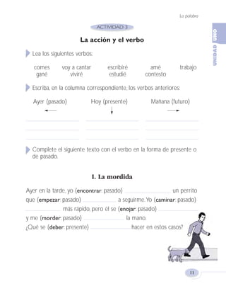La palabra
11
La acción y el verbo
Lea los siguientes verbos:
comes voy a cantar escribiré amé trabajo
gané viviré estudié contesto
Escriba, en la columna correspondiente, los verbos anteriores:
Ayer (pasado) Hoy (presente) Mañana (futuro)
Complete el siguiente texto con el verbo en la forma de presente o
de pasado.
I. La mordida
Ayer en la tarde, yo (encontrar: pasado) un perrito
que (empezar: pasado) a seguirme.Yo (caminar: pasado)
más rápido, pero él se (enojar: pasado)
y me (morder: pasado) la mano.
¿Qué se (deber: presente) hacer en estos casos?
Fas Vamos escribir U1 5/25/04 6:53 PM Página 11
 
