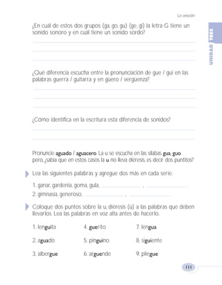 La oración
111
¿En cuál de estos dos grupos (ga, go, gu) (ge, gi) la letra G tiene un
sonido sonoro y en cuál tiene un sonido sordo?
¿Qué diferencia escucha entre la pronunciación de gue / gui en las
palabras guerra / guitarra y en güero / vergüenza?
¿Cómo identifica en la escritura esta diferencia de sonidos?
Pronuncie aguado / aguacero. La u se escucha en las sílabas gua, guo
pero, ¿sabía que en estos casos la u no lleva diéresis, es decir dos puntitos?
Lea las siguientes palabras y agregue dos más en cada serie.
1. ganar, gardenia, goma, gula, , .
2. gimnasia, generoso, , .
Coloque dos puntos sobre la u, diéresis (ü) a las palabras que deben
llevarlos. Lea las palabras en voz alta antes de hacerlo.
1. lenguita 4. guerito 7. lengua
2. aguado 5. pinguino 8. siguiente
3. albergue 6. arguende 9. pliegue
Fas Vamos escribir U3 5/25/04 6:56 PM Página 111
 