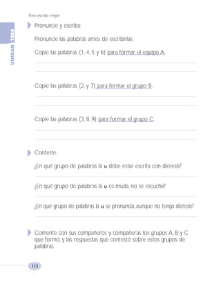 Para escribir mejor
112
Pronuncie y escriba:
Pronuncie las palabras antes de escribirlas.
Copie las palabras (1, 4, 5 y 6) para formar el equipo A.
Copie las palabras (2, y 7) para formar el grupo B.
Copie las palabras (3, 8, 9) para formar el grupo C.
Conteste:
¿En qué grupo de palabras la u debe estar escrita con diéresis?
¿En qué grupo de palabras la u es muda, no se escucha?
¿En qué grupo de palabras la u se pronuncia, aunque no tenga diéresis?
Comente con sus compañeros y compañeras los grupos A, B y C
que formó, y las respuestas que contestó sobre estos grupos de
palabras.
Fas Vamos escribir U3 5/25/04 6:56 PM Página 112
 
