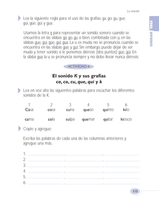 La oración
113
Lea la siguiente regla para el uso de las grafías: ga, go, gu, gue,
gui, güe, güi y gua.
Usamos la letra g para representar un sonido sonoro cuando se
encuentra en las sílabas ga, go, gu o bien, combinada con u, en las
sílabas gue, gui, güe, güi, gua. La u es muda, no se pronuncia, cuando se
encuentra en las sílabas gue y gui. Sin embargo, puede dejar de ser
muda y tener sonido si le penemos diéresis (dos puntos) güe, güi. En
la sílaba gua la u se pronuncia siempre y no debe llevar nunca diéresis.
El sonido K y sus grafías
ca, co, cu, que, qui y k
Lea en voz alta las siguientes palabras para escuchar los diferentes
sonidos de la K.
1 2 3 4 5 6
Casa cosa cuna queso quinto kilo
cama cola culpa quemar quitar kiosco
Copie y agregue:
Escriba las palabras de cada una de las columnas anteriores y
agregue una más.
1. , ,
2. , ,
3. , ,
4. , ,
5. , ,
6. , ,
Fas Vamos escribir U3 5/25/04 6:56 PM Página 113
 