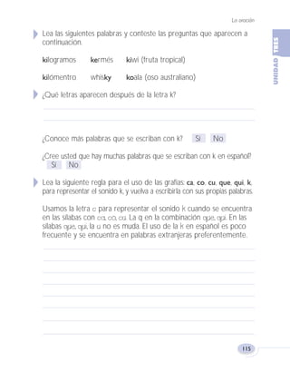 La oración
115
Lea las siguientes palabras y conteste las preguntas que aparecen a
continuación.
kilogramos kermés kiwi (fruta tropical)
kilómentro whisky koala (oso australiano)
¿Qué letras aparecen después de la letra k?
¿Conoce más palabras que se escriban con k? Sí No
¿Cree usted que hay muchas palabras que se escriban con k en español?
Sí No
Lea la siguiente regla para el uso de las grafías: ca, co, cu, que, qui, k,
para representar el sonido k, y vuelva a escribirla con sus propias palabras.
Usamos la letra c para representar el sonido k cuando se encuentra
en las sílabas con ca, co, cu. La q en la combinación que, qui. En las
sílabas que, qui, la u no es muda. El uso de la k en español es poco
frecuente y se encuentra en palabras extranjeras preferentemente.
Fas Vamos escribir U3 5/25/04 6:56 PM Página 115
 