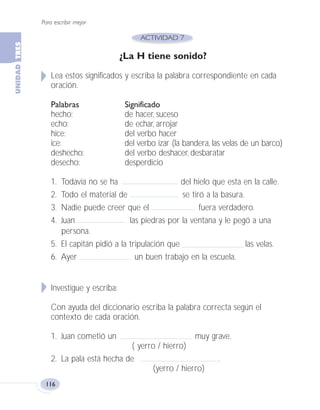 Para escribir mejor
116
¿La H tiene sonido?
Lea estos significados y escriba la palabra correspondiente en cada
oración.
Palabras Significado
hecho: de hacer, suceso
echo: de echar, arrojar
hice: del verbo hacer
ice: del verbo izar (la bandera, las velas de un barco)
deshecho: del verbo deshacer, desbaratar
desecho: desperdicio
1. Todavía no se ha del hielo que esta en la calle.
2. Todo el material de se tiró a la basura.
3. Nadie puede creer que el fuera verdadero.
4. Juan las piedras por la ventana y le pegó a una
persona.
5. El capitán pidió a la tripulación que las velas.
6. Ayer un buen trabajo en la escuela.
Investigue y escriba:
Con ayuda del diccionario escriba la palabra correcta según el
contexto de cada oración.
1. Juan cometió un muy grave.
( yerro / hierro)
2. La pala está hecha de .
(yerro / hierro)
Fas Vamos escribir U3 5/25/04 6:56 PM Página 116
 