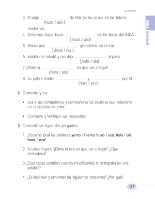 La oración
117
3. El viejo de hilar ya no se usa en los telares
(huso / uso )
modernos.
4. Debemos hacer buen de los libros del INEA.
( huso / uso)
5. Vimos una grandísima en el mar.
( ¡hola! / ola )
6. Juanita me saludó y me dijo al pasar.
(¡hola! / ola)
7. ¡Díme la en que vas a llegar!
(hora / ora)
8. Su pobre madre y por él.
(hora / ora)
Comente y lea:
• Lea a sus compañeros y compañeras las palabras que relacionó
en el ejercicio anterior.
• Compare y verifique sus respuestas.
Comente las siguientes preguntas:
1. ¿Escucha igual las palabras: yerro / hierro, huso / uso, hola / ola,
hora / ora?
2. Si usted leyera: "¡Dime la ora en que vas a llegar!" ¿Qué
entendería?
3. ¿Qué cosas cambian cuando modificamos la ortografía de una
palabra?
4. ¿Es fácil leer y entender las siguientes oraciones? ¿Por qué?
Fas Vamos escribir U3 5/25/04 6:56 PM Página 117
 