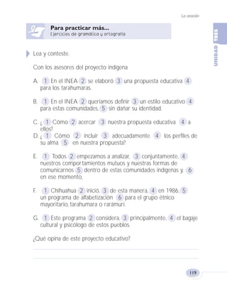 La oración
119
Lea y conteste.
Con los asesores del proyecto indígena
A. 1 En el INEA 2 se elaboró 3 una propuesta educativa 4
para los tarahumaras.
B. 1 En el INEA 2 queríamos definir 3 un estilo educativo 4
para estas comunidades, 5 sin dañar su identidad.
C. ¿ 1 Cómo 2 acercar 3 nuestra propuesta educativa 4 a
ellos?
D. ¿ 1 Cómo 2 incluir 3 adecuadamente 4 los perfiles de
su alma 5 en nuestra propuesta?
E. 1 Todos 2 empezamos a analizar, 3 conjuntamente, 4
nuestros comportamientos mutuos y nuestras formas de
comunicarnos 5 dentro de estas comunidades indígenas y, 6
en ese momento,
F. 1 Chihuahua 2 inició, 3 de esta manera, 4 en 1986, 5
un programa de alfabetización 6 para el grupo étnico
mayoritario, tarahumara o rarámuri.
G. 1 Este programa 2 considera, 3 principalmente, 4 el bagaje
cultural y psicólogo de estos pueblos.
¿Qué opina de este proyecto educativo?
Fas Vamos escribir U3 5/25/04 6:56 PM Página 119
 