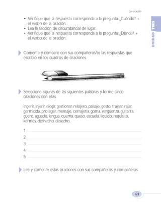 La oración
123
• Verifique que la respuesta corresponda a la pregunta: ¿Cuándo? +
el verbo de la oración.
• Lea la sección de circunstancial de lugar.
• Verifique que la respuesta corresponda a la pregunta: ¿Dónde? +
el verbo de la oración.
Comente y compare con sus compañeros/as las respuestas que
escribió en los cuadros de oraciones
Seleccione algunas de las siguientes palabras y forme cinco
oraciones con ellas.
ingerir, injerir, elegir, gestionar, relojero, paisaje, gesto, trajear, rajar,
germicida, proteger, mensaje, cerrajería, goma, vergüenza, guitarra,
güero, aguado, lengua, quema, queso, escuela, líquido, requisito,
kermés, deshecho, desecho.
1
2
3
4
5
Lea y comente estas oraciones con sus compañeros y compañeras.
Fas Vamos escribir U3 5/25/04 6:56 PM Página 123
 