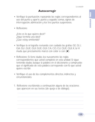La oración
125
Autocorregir
• Verifique la puntuación, repasando las reglas correspondientes al
uso del punto y aparte, punto y seguido, comas, signos de
interrogación, admiración y los tres puntos suspensivos.
• Reflexione:
¿Esto es lo que quiero decir?
¿Aquí termina una idea?
¿Qué estoy omitiendo?
• Verifique la ortografía revisando con cuidado las grafías: GE, GI, J,
GA; GU ,GUE, GUI, GÜE, GÜI, CA, CO, CU, QUE, QUI, K, la H
muda, que precisamente marcó con color o con (✘).
• Reflexione: Si tiene dudas, lea nuevamente las reglas
correspondientes que usted completó en esta unidad. Si sigue
teniendo dudas, busque la palabra en el diccionario y compruebe
que el significado de esta palabra corresponde con lo que usted
quiere escribir.
• Verifique el uso de los complementos directos, indirectos y
circunstanciales
1. Reflexione escribiendo a continuación alguna de las oraciones
que aparecen en sus textos (de queja o de diálogo).
Fas Vamos escribir U3 5/25/04 6:56 PM Página 125
 