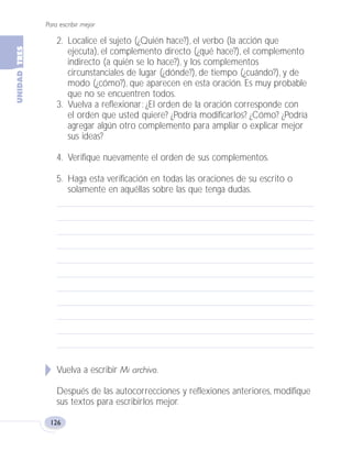 Para escribir mejor
126
2. Localice el sujeto (¿Quién hace?), el verbo (la acción que
ejecuta), el complemento directo (¿qué hace?), el complemento
indirecto (a quién se lo hace?), y los complementos
circunstanciales de lugar (¿dónde?), de tiempo (¿cuándo?), y de
modo (¿cómo?), que aparecen en esta oración. Es muy probable
que no se encuentren todos.
3. Vuelva a reflexionar: ¿El orden de la oración corresponde con
el orden que usted quiere? ¿Podría modificarlos? ¿Cómo? ¿Podría
agregar algún otro complemento para ampliar o explicar mejor
sus ideas?
4. Verifique nuevamente el orden de sus complementos.
5. Haga esta verificación en todas las oraciones de su escrito o
solamente en aquéllas sobre las que tenga dudas.
Vuelva a escribir Mi archivo.
Después de las autocorrecciones y reflexiones anteriores, modifique
sus textos para escribirlos mejor.
Fas Vamos escribir U3 5/25/04 6:56 PM Página 126
 