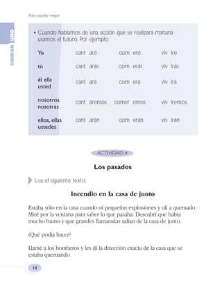 Para escribir mejor
14
Los pasados
Lea el siguiente texto:
Incendio en la casa de junto
Estaba sólo en la casa cuando oí pequeñas explosiones y olí a quemado.
Miré por la ventana para saber lo que pasaba. Descubrí que había
mucho humo y que grandes llamaradas salían de la casa de junto.
¿Qué podía hacer?
Llamé a los bomberos y les dí la dirección exacta de la casa que se
estaba quemando.
• Cuando hablamos de una acción que se realizará mañana
usamos el futuro. Por ejemplo:
Yo cant aré com eré viv iré
tú cant arás com erás viv irás
él ella cant ará com erá viv irá
usted
nosotros cant aremos comer emos viv iremos
nosotras
ellos, ellas cant arán com erán viv irán
ustedes
Fas Vamos escribir U1 5/25/04 6:53 PM Página 14
 