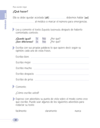 Para escribir mejor
20
¿Qué hacer?
Ella se debe quedar acostada (allí) debemos hablar (así)
al médico o marcar el número para emergencias.
Lea y comente el texto: Espalda lastimada, después de haberlo
comentado, conteste:
¿Quedó igual? Sí No ¿Por qué?
¿Son diferentes? Sí No ¿Por qué?
Escriba con sus propias palabras lo que quiere decir, según su
opinión, cada una de estas frases.
Escribo bien.
Escribo mejor.
Escribo mucho.
Escribo despacio.
Escribo de prisa.
Comente:
¿Cómo escribe usted?
Exprese con adverbios su punto de vista sobre el modo como cree
que escribe. Puede usar algunos de los siguientes adverbios para
redactar su texto:
fácilmente claramente nunca
Fas Vamos escribir U1 5/25/04 6:53 PM Página 20
 