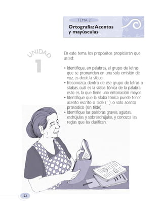 22
En este tema, los propósitos propiciarán que
usted:
• Identifique, en palabras, el grupo de letras
que se pronuncian en una sola emisión de
voz, es decir, la sílaba.
• Reconozca, dentro de ese grupo de letras o
sílabas, cuál es la sílaba tónica de la palabra,
esto es, la que tiene una entonación mayor.
• Identifique que la sílaba tónica puede tener
acento escrito o tilde (´ ), o sólo acento
prosódico (sin tilde).
• Identifique las palabras graves, agudas,
esdrújulas y sobresdrújulas, y conozca las
reglas que las clasifican.
Ortografía:Acentos
y mayúsculas
Fas Vamos escribir U1 5/25/04 6:53 PM Página 22
 