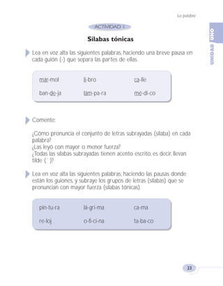 La palabra
23
Sílabas tónicas
Lea en voz alta las siguientes palabras, haciendo una breve pausa en
cada guión (-) que separa las partes de ellas.
már-mol li-bro ca-lle
ban-de-ja lám-pa-ra mé-di-co
Comente:
¿Cómo pronuncia el conjunto de letras subrayadas (sílaba) en cada
palabra?
¿Las leyó con mayor o menor fuerza?
¿Todas las sílabas subrayadas tienen acento escrito, es decir, llevan
tilde (´ )?
Lea en voz alta las siguientes palabras, haciendo las pausas donde
están los guiones, y subraye los grupos de letras (sílabas) que se
pronuncian con mayor fuerza (sílabas tónicas).
pin-tu-ra lá-gri-ma ca-ma
re-loj o-fi-ci-na ta-ba-co
Fas Vamos escribir U1 5/25/04 6:53 PM Página 23
 