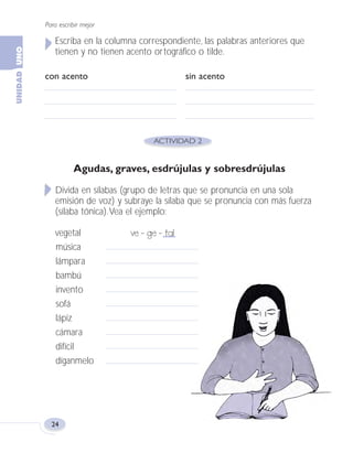 Para escribir mejor
24
Escriba en la columna correspondiente, las palabras anteriores que
tienen y no tienen acento ortográfico o tilde.
con acento sin acento
Agudas, graves, esdrújulas y sobresdrújulas
Divida en sílabas (grupo de letras que se pronuncia en una sola
emisión de voz) y subraye la sílaba que se pronuncia con más fuerza
(sílaba tónica).Vea el ejemplo:
vegetal ve - ge - tal
música
lámpara
bambú
invento
sofá
lápiz
cámara
difícil
díganmelo
Fas Vamos escribir U1 5/25/04 6:53 PM Página 24
 