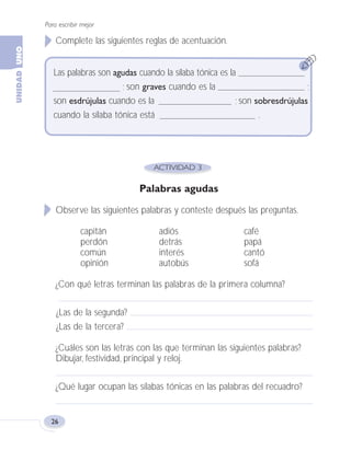 Para escribir mejor
26
Complete las siguientes reglas de acentuación.
Palabras agudas
Observe las siguientes palabras y conteste después las preguntas.
capitán adiós café
perdón detrás papá
común interés cantó
opinión autobús sofá
¿Con qué letras terminan las palabras de la primera columna?
¿Las de la segunda?
¿Las de la tercera?
¿Cuáles son las letras con las que terminan las siguientes palabras?
Dibujar, festividad, principal y reloj.
¿Qué lugar ocupan las sílabas tónicas en las palabras del recuadro?
Las palabras son agudas cuando la sílaba tónica es la
; son graves cuando es la ;
son esdrújulas cuando es la ; son sobresdrújulas
cuando la sílaba tónica está .
Fas Vamos escribir U1 5/25/04 6:53 PM Página 26
 
