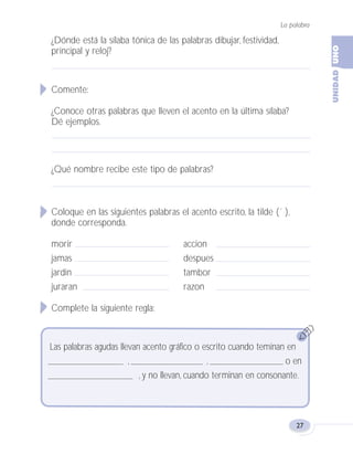 ¿Dónde está la sílaba tónica de las palabras dibujar, festividad,
principal y reloj?
Comente:
¿Conoce otras palabras que lleven el acento en la última sílaba?
Dé ejemplos.
¿Qué nombre recibe este tipo de palabras?
Coloque en las siguientes palabras el acento escrito, la tilde (´ ),
donde corresponda.
morir accion
jamas despues
jardin tambor
juraran razon
Complete la siguiente regla:
La palabra
27
Las palabras agudas llevan acento gráfico o escrito cuando teminan en
, , o en
, y no llevan, cuando terminan en consonante.
Fas Vamos escribir U1 5/25/04 6:53 PM Página 27
 