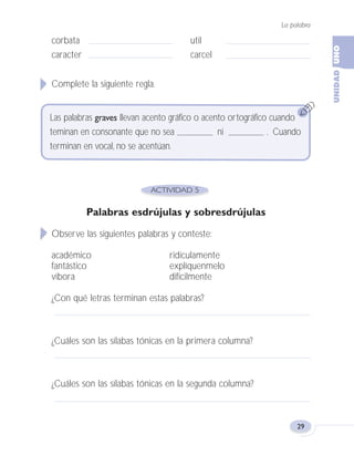 La palabra
29
corbata util
caracter carcel
Complete la siguiente regla.
Palabras esdrújulas y sobresdrújulas
Observe las siguientes palabras y conteste:
académico ridículamente
fantástico explíquenmelo
víbora difícilmente
¿Con qué letras terminan estas palabras?
¿Cuáles son las sílabas tónicas en la primera columna?
¿Cuáles son las sílabas tónicas en la segunda columna?
Las palabras graves llevan acento gráfico o acento ortográfico cuando
teminan en consonante que no sea ni . Cuando
terminan en vocal, no se acentúan.
Fas Vamos escribir U1 5/25/04 6:53 PM Página 29
 