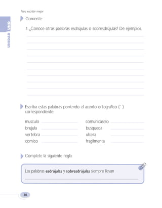 Para escribir mejor
30
Comente:
1. ¿Conoce otras palabras esdrújulas o sobresdrújulas? Dé ejemplos.
Escriba estas palabras poniendo el acento ortográfico (´ )
correspondiente:
musculo comunicaselo
brujula busqueda
vertebra ulcera
comico fragilmente
Complete la siguiente regla.
Las palabras esdrújulas y sobresdrújulas siempre llevan
Fas Vamos escribir U1 5/25/04 6:53 PM Página 30
 