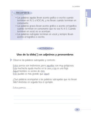 6
• Las palabras agudas llevan acento gráfico o escrito cuando
terminan en N, S, o VOCAL, y no llevan, cuando terminan en
consonante.
• Las palabras graves llevan acento gráfico o acento ortográfico
cuando terminan en consonante que no sea N, ni S. Cuando
terminan en vocal, no se acentúan.
• Las palabras esdrújulas terminan en vocal y siempre llevan
acento ortográfico o escrito.
La palabra
31
Uso de la tilde(´) en adjetivos y pronombres
Observe las palabras subrayadas y conteste:
Estos perros son inofensivos, pero aquéllos son muy peligrosos.
Esta muchacha ayuda mucho en la casa y ésa es una floja.
Aquel hombre es vecino de éste.
Este pueblo es más grande que aquél.
¿Qué palabras acompañan a las palabras subrayadas que no llevan
tilde? Anótelas en seguida.Vea el ejemplo:
Estos perros
Fas Vamos escribir U1 5/25/04 6:53 PM Página 31
 